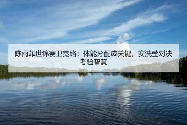 陈雨菲世锦赛卫冕路：体能分配成关键，安洗莹对决考验智慧