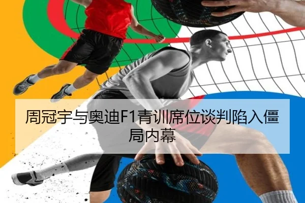 周冠宇与奥迪F1青训席位谈判陷入僵局内幕