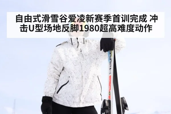 自由式滑雪谷爱凌新赛季首训完成 冲击U型场地反脚1980超高难度动作